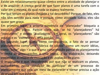 Existe um relacionamento quase cômico entre a atividade de planejar e a de arquivar. A crença geral de que fazer planos é uma tarefa com o valor em si mesma, da qual nada se espera realmente. Por que teriam os planos chegado a tal descrédito? Porque, de fato, eles não têm servido para nada e porque, como atividade lúdica, eles são quase sem graça. Em primeiro lugar, a própria existência do “planejador” bloqueia a execução do plano. Parece claro que, se há “planejadores” há “executores” e depois “avaliadores”. Em geral, os “planejadores” são poucos e os “executores”, uma porção. Em segundo lugar, quase como conseqüência, o fato de se pensar planejamento como uma “fábrica de planos” como um reunir idéias, como “bolar” algo – o que é uma compreensão parcial do planejamento – limita as preocupações a uma etapa, a da elaboração, deixando esquecidas as etapas da execução e da avaliação do plano. O importante é que, descobrindo por que não se realizam os planos, aumentamos nossa condição de participar de um processo de planejamento que seja um meio de esclarecer e tornar precisa a ação do grupo em que estamos. 
