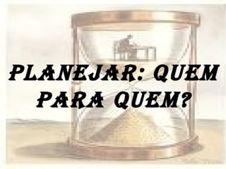 PLANEJAR: QUEM PARA QUEM? 
