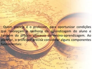 Quem planeja é o professor, para oportunizar condições que favoreçam a melhoria da aprendizagem do aluno e também do próprio processo de ensino-aprendizagem. Ao planejar, o professor precisa considerar alguns componentes fundamentais: 