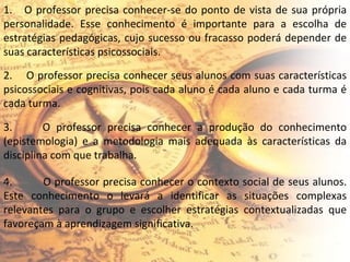 1.  O professor precisa conhecer-se do ponto de vista de sua própria personalidade. Esse conhecimento é importante para a escolha de estratégias pedagógicas, cujo sucesso ou fracasso poderá depender de suas características psicossociais. 2.  O professor precisa conhecer seus alunos com suas características psicossociais e cognitivas, pois cada aluno é cada aluno e cada turma é cada turma. 3.  O professor precisa conhecer a produção do conhecimento (epistemologia) e a metodologia mais adequada às características da disciplina com que trabalha. 4.  O professor precisa conhecer o contexto social de seus alunos. Este conhecimento o levará a identificar as situações complexas relevantes para o grupo e escolher estratégias contextualizadas que favoreçam à aprendizagem significativa. 