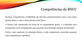 Competências da BNCC
Na base, competências e habilidade são descritas respectivamente como o que aluno
precisa saber e o que o aluno precisa saber fazer.
A mesma está estruturada em torno de 10 competências gerais, e a educação deve
acompanhar essas competências para que haja uma formação integral do educando.
Porém, cada segmento da educação básica e cada componente curricular possuem
suas competências específicas.
 