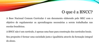 O que é a BNCC?
A Base Nacional Comum Curricular é um documento elaborado pelo MEC com o
objetivo de regulamentar as aprendizagens necessárias a serem trabalhadas nas
escolas brasileiras.
A BNCC não é um currículo, é apenas uma base para construção dos currículos locais.
Seu proposito é formar uma sociedade justa e igualitária através da formação integral
do aluno.
 