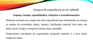 Campos de experiência na ed. Infantil
Espaço, tempo, quantidades, relações e transformações
Podemos resumir esse campo em criar experiências que introduzam na criança
as noções de cronologia (antes, depois), localização espacial (em cima, em
baixo, perto, longe) e temporal (ontem, hoje, amanhã).
Proporcionar atividades de organização temporal também é o foco desse
campo do saber.
 
