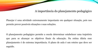 A importância do planejamento pedagógico
Planejar é uma atividade extremamente importante em qualquer situação, pois nos
permite prever possíveis situações e suas soluções.
O planejamento pedagógico permite a escola determinar estabelecer uma trajetória
que para se alcançar os objetivos finais da educação. Na rotina diária esse
planejamento é de extrema importância. O plano de aula é um roteiro que deve ser
seguido.
 