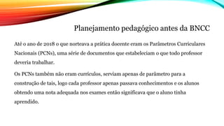 Planejamento pedagógico antes da BNCC
Até o ano de 2018 o que norteava a prática docente eram os Parâmetros Curriculares
Nacionais (PCNs), uma série de documentos que estabeleciam o que todo professor
deveria trabalhar.
Os PCNs também não eram currículos, serviam apenas de parâmetro para a
construção de tais, logo cada professor apenas passava conhecimentos e os alunos
obtendo uma nota adequada nos exames então significava que o aluno tinha
aprendido.
 