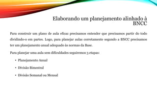 Elaborando um planejamento alinhado à
BNCC
Para construir um plano de aula eficaz precisamos entender que precisamos partir do todo
dividindo-o em partes. Logo, para planejar aulas corretamente segundo a BNCC precisamos
ter um planejamento anual adequado às normas da Base.
Para planejar uma aula sem dificuldades seguiremos 3 etapas:
• Planejamento Anual
• Divisão Bimestral
• Divisão Semanal ou Mensal
 