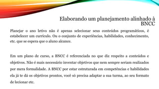 Elaborando um planejamento alinhado à
BNCC
Planejar o ano letivo não é apenas selecionar seus conteúdos programáticos, é
estabelecer um currículo. Ou o conjunto de experiências, habilidades, conhecimento,
etc. que se espera que o aluno alcance.
Em um plano de curso, a BNCC é referenciada no que diz respeito a conteúdos e
objetivos. Não é mais necessário inventar objetivos que nem sempre seriam realizados
por mera formalidade. A BNCC por estar estruturada em competências e habilidades
ela já te dá os objetivos prontos, você só precisa adaptar a sua turma, ao seu formato
de lecionar etc.
 