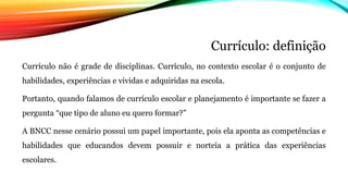 Currículo: definição
Currículo não é grade de disciplinas. Currículo, no contexto escolar é o conjunto de
habilidades, experiências e vividas e adquiridas na escola.
Portanto, quando falamos de currículo escolar e planejamento é importante se fazer a
pergunta “que tipo de aluno eu quero formar?”
A BNCC nesse cenário possui um papel importante, pois ela aponta as competências e
habilidades que educandos devem possuir e norteia a prática das experiências
escolares.
 