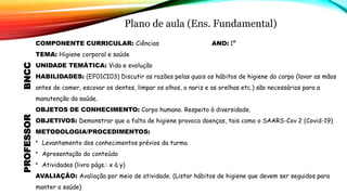 Plano de aula (Ens. Fundamental)
BNCC
PROFESSOR
COMPONENTE CURRICULAR: Ciências ANO: 1º
TEMA: Higiene corporal e saúde
UNIDADE TEMÁTICA: Vida e evolução
HABILIDADES: (EF01CI03) Discutir as razões pelas quais os hábitos de higiene do corpo (lavar as mãos
antes de comer, escovar os dentes, limpar os olhos, o nariz e as orelhas etc.) são necessários para a
manutenção da saúde.
OBJETOS DE CONHECIMENTO: Corpo humano. Respeito à diversidade.
OBJETIVOS: Demonstrar que a falta de higiene provoca doenças, tais como o SAARS-Cov 2 (Covid-19)
METODOLOGIA/PROCEDIMENTOS:
• Levantamento dos conhecimentos prévios da turma
• Apresentação do conteúdo
• Atividades (livro págs.: x à y)
AVALIAÇÃO: Avaliação por meio de atividade. (Listar hábitos de higiene que devem ser seguidos para
manter a saúde)
 