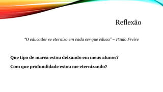 Reflexão
“O educador se eterniza em cada ser que educa” – Paulo Freire
Que tipo de marca estou deixando em meus alunos?
Com que profundidade estou me eternizando?
 