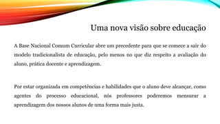 Uma nova visão sobre educação
A Base Nacional Comum Curricular abre um precedente para que se comece a sair do
modelo tradicionalista de educação, pelo menos no que diz respeito a avaliação do
aluno, prática docente e aprendizagem.
Por estar organizada em competências e habilidades que o aluno deve alcançar, como
agentes do processo educacional, nós professores poderemos mensurar a
aprendizagem dos nossos alunos de uma forma mais justa.
 