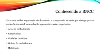 Conhecendo a BNCC
Para uma melhor organização do documento e compreensão de tudo que abrange para o
ensino fundamental, vamos abordar apenas cinco seções importantes:
• Áreas do conhecimento
• Competências
• Unidades Temáticas
• Objetos do conhecimento
• Habilidades
 