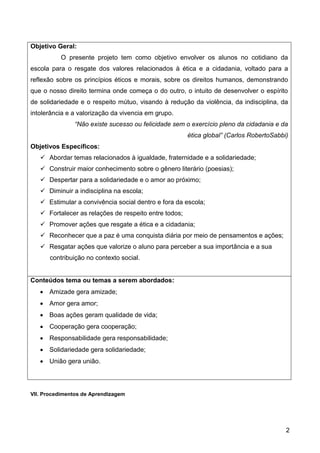 2
Objetivo Geral:
O presente projeto tem como objetivo envolver os alunos no cotidiano da
escola para o resgate dos valores relacionados à ética e a cidadania, voltado para a
reflexão sobre os princípios éticos e morais, sobre os direitos humanos, demonstrando
que o nosso direito termina onde começa o do outro, o intuito de desenvolver o espírito
de solidariedade e o respeito mútuo, visando à redução da violência, da indisciplina, da
intolerância e a valorização da vivencia em grupo.
“Não existe sucesso ou felicidade sem o exercício pleno da cidadania e da
ética global” (Carlos RobertoSabbi)
Objetivos Específicos:
 Abordar temas relacionados à igualdade, fraternidade e a solidariedade;
 Construir maior conhecimento sobre o gênero literário (poesias);
 Despertar para a solidariedade e o amor ao próximo;
 Diminuir a indisciplina na escola;
 Estimular a convivência social dentro e fora da escola;
 Fortalecer as relações de respeito entre todos;
 Promover ações que resgate a ética e a cidadania;
 Reconhecer que a paz é uma conquista diária por meio de pensamentos e ações;
 Resgatar ações que valorize o aluno para perceber a sua importância e a sua
contribuição no contexto social.
Conteúdos tema ou temas a serem abordados:
 Amizade gera amizade;
 Amor gera amor;
 Boas ações geram qualidade de vida;
 Cooperação gera cooperação;
 Responsabilidade gera responsabilidade;
 Solidariedade gera solidariedade;
 União gera união.
VII. Procedimentos de Aprendizagem
 