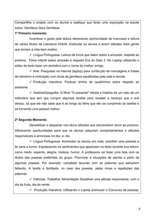 3
Compartilhe o projeto com os alunos e explique que farão uma exposição na escola
sobre: Gentileza Gera Gentileza.
1º Primeiro momento:
Incentivar o gosto pela leitura oferecendo oportunidade de manuseio e leitura
de vários títulos de Literatura Infantil. Estimular os alunos a terem atitudes mais gentis
que tornam a vida bem melhor.
 Língua Portuguesa: Leitura de livros que falem sobre a amizade, respeito ao
próximo. Filme infantil sobre amizade e respeito Era do Gelo 3. No Laptop utilizando o
editor de texto fazer um acróstico com o nome do melhor amigo;
 Arte: Pesquisas na internet (laptop) para confecção de mensagens e frases
de otimismo e motivação com dicas de gentileza espalhadas pela sala e escola;
 Produção Interativa: Produzir tirinha de quadrinhos sobre respeito ao
ambiente.
 História/Geografia: O filme "O presente" retrata a história de um neto de um
milionário que tem que cumprir algumas tarefas para receber a herança que o avô
deixou, só que ele não sabe que é ao longo do filme que ele vai cumprindo as tarefas e
se tornando uma pessoa melhor.
2º Segundo Momento
Sensibilizar e despertar nos aluno atitudes que demonstrem amor ao próximo.
Oferecendo oportunidades para que os alunos adquiram comportamentos e atitudes
responsáveis e amorosas no dia- a- dia.
 Língua Portuguesa: Acomodar os alunos em roda, escolher uma poesias e
ler para a turma. Expressando os sentimentos que aparecem no texto durante sua leitura,
como medo, espanto, alegria, tristeza, humor. A professora vai fazer uma lista com os
títulos das poesias preferidas do grupo. Promover a situações de escrita a partir de
algumas poesias. Por exemplo: completar lacunas com as palavras que estiverem
faltando. A tarefa é facilitada, no caso das poesias, pelas rimas e repetições das
palavras.
 Ciências: Trabalhar Alimentação Saudável uma atitude responsável, com o
dia da fruta, dia do verde;
 Produção Interativa: Utilizando o Loptop promover o Concurso de poesias.
 