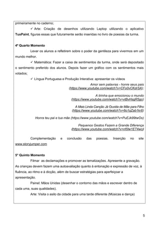 5
primeiramente no caderno;
 Arte: Criação de desenhos utilizando Laptop utilizando o aplicativo
TuxPaint, figuras essas que futuramente serão inseridas no livro de poesias da turma.
4º Quarto Momento
Levar os alunos a refletirem sobre o poder da gentileza para vivermos em um
mundo melhor.
 Matemática: Fazer a caixa de sentimentos da turma, onde será depositado
o sentimento preferido dos alunos. Depois fazer um gráfico com os sentimentos mais
votados;
 Língua Portuguesa e Produção Interativa: apresentar os vídeos
Amor sem palavras - honre seus pais
(https://www.youtube.com/watch?v=CFo0vCKdrSA);
A tirinha que emocionou o mundo
(https://www.youtube.com/watch?v=vtBvHsgR5go)
A Mais Linda Canção Já Ouvida de Mãe para Filho
(https://www.youtube.com/watch?v=6o1qZab1kr8)
Honra teu pai e tua mãe (https://www.youtube.com/watch?v=PuEJk99twOs)
Pequenos Gestos Fazem a Grande Diferença
(https://www.youtube.com/watch?v=nf0lw1ET4wo)
Complementação e conclusão das poesias. Inserção no site
www.storyjumper.com
5° Quinto Momento
Filmar as declamações e promover as tematizações. Apresente a gravação.
As crianças devem fazem uma autoavaliação quanto à entonação e expressão de voz, à
fluência, ao ritmo e à dicção, além de buscar estratégias para aperfeiçoar a
apresentação.
Painel: Mãos Unidas (desenhar o contorno das mãos e escrever dentro de
cada uma, suas qualidades).
Arte: Visita o asilo da cidade para uma tarde diferente (Músicas e dança)
 