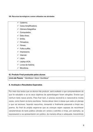 6
VIII. Recursos tecnológicos a serem utilizados nas atividades
 Caderno;
 Caixa Amplificadora;
 Câmera fotográfica
 Computados;
 Data show;
 DVDs;
 Filmadora;
 Filmes;
 Folha sulfite;
 Impressora;
 Internet;
 Lápis;
 Laptop UCA;
 Livros de história;
 Microfone.
IX. Produto Final produzido pelos alunos
Livro de Poesia: “ Gentileza+ Gera= Gentileza”
X. Avaliação e Resultados Esperados
Por meio dos textos que os alunos irão produzir, será avaliado o que compreenderam do
que foi estudado e se os seus objetivos de aprendizagem foram atingidos. Ensine que
nenhum texto nasce pronto. Para ficar bom, é preciso escrevê-lo e reescrevê-lo muitas
vezes, como fazem os bons escritores. Vamos deixar claro à classe que cada um planeje
o que vai escrever, fazendo rascunhos, revisando e finalmente passando a limpo seu
poema. Ao final do projeto espera-se que as crianças sejam capazes de reconhecer
características do texto poético (divisão em versos e estrofes e rimas, por exemplo), se
expressarem e se apresentarem em público, de maneira eficaz e adequada, transmitindo
 