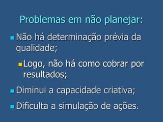 Problemas em não planejar:
 Não há determinação prévia da
qualidade;
Logo, não há como cobrar por
resultados;
 Diminui a capacidade criativa;
 Dificulta a simulação de ações.
 