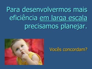 Para desenvolvermos mais
eficiência em larga escala
precisamos planejar.
Vocês concordam?
 