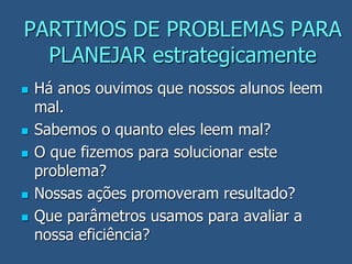 PARTIMOS DE PROBLEMAS PARA
PLANEJAR estrategicamente
 Há anos ouvimos que nossos alunos leem
mal.
 Sabemos o quanto eles leem mal?
 O que fizemos para solucionar este
problema?
 Nossas ações promoveram resultado?
 Que parâmetros usamos para avaliar a
nossa eficiência?
 