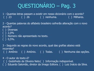 QUESTIONÁRIO – Pag. 3
1 - Quantas letras passam a existir em nosso dicionário com o acordo?
( ) 23 ( ) 26 ( ) nenhuma. ( ) Milhares.
2 - Quantas palavras do alfabeto brasileiro sofrerão alteração com o novo
acordo?
( ) Diversas
( ) 2,0%
( ) Número não apresentado no texto.
( ) 0,5%.
3 - Segundo as regras do novo acordo, qual das grafias abaixo está
incorreta?
( ) Antônio ( ) António. ( ) Todas. ( ) Nenhuma das opções.
4 - O autor do texto é?
( ) Godofredo de Oliveira Neto( ) Informação indisponível.
( ) Eduardo Salomão, diretor da Imago Editora. ( ) Luiz Inácio da Silva.
 