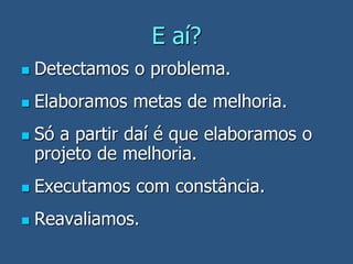 E aí?
 Detectamos o problema.
 Elaboramos metas de melhoria.
 Só a partir daí é que elaboramos o
projeto de melhoria.
 Executamos com constância.
 Reavaliamos.
 