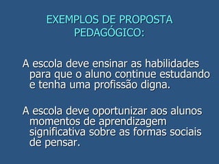 EXEMPLOS DE PROPOSTA
PEDAGÓGICO:
A escola deve ensinar as habilidades
para que o aluno continue estudando
e tenha uma profissão digna.
A escola deve oportunizar aos alunos
momentos de aprendizagem
significativa sobre as formas sociais
de pensar.
 