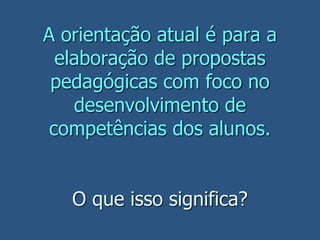 A orientação atual é para a
elaboração de propostas
pedagógicas com foco no
desenvolvimento de
competências dos alunos.
O que isso significa?
 
