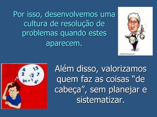 Por isso, desenvolvemos uma
cultura de resolução de
problemas quando estes
aparecem.
Além disso, valorizamos
quem faz as coisas “de
cabeça”, sem planejar e
sistematizar.
 