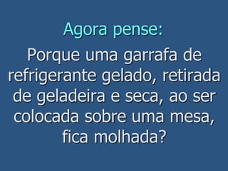 Agora pense:
Porque uma garrafa de
refrigerante gelado, retirada
de geladeira e seca, ao ser
colocada sobre uma mesa,
fica molhada?
 