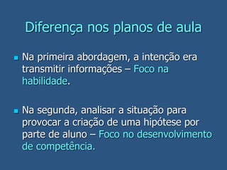 Diferença nos planos de aula
 Na primeira abordagem, a intenção era
transmitir informações – Foco na
habilidade.
 Na segunda, analisar a situação para
provocar a criação de uma hipótese por
parte de aluno – Foco no desenvolvimento
de competência.
 