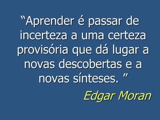 “Aprender é passar de
incerteza a uma certeza
provisória que dá lugar a
novas descobertas e a
novas sínteses. ”
Edgar Moran
 