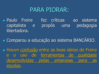 PARA PIORAR:
 Paulo Freire fez críticas ao sistema
capitalista e propôs uma pedagogia
libertadora.
 Comparou a educação ao sistema BANCÁRIO.
 Houve confusão entre as boas ideias de Freire
e o uso de ferramentas de qualidade
desenvolvidas pelas empresas para as
escolas.
 