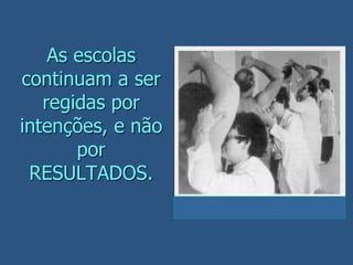 As escolas
continuam a ser
regidas por
intenções, e não
por
RESULTADOS.
 