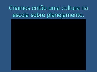 Criamos então uma cultura na
escola sobre planejamento.
 