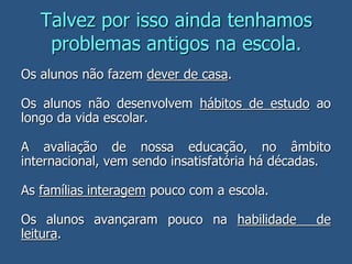 Talvez por isso ainda tenhamos
problemas antigos na escola.
Os alunos não fazem dever de casa.
Os alunos não desenvolvem hábitos de estudo ao
longo da vida escolar.
A avaliação de nossa educação, no âmbito
internacional, vem sendo insatisfatória há décadas.
As famílias interagem pouco com a escola.
Os alunos avançaram pouco na habilidade de
leitura.
 