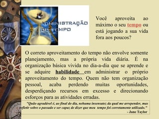 "Quão agradável é, ao final do dia, nehuma insensatez da qual me arrepender, mas
refletir sobre o passado e ser capaz de dizer que meu tempo foi corretamente utilizado."
- Jane Taylor
Você aproveita ao
máximo o seu tempo ou
está jogando a sua vida
fora aos poucos?
O correto aproveitamento do tempo não envolve somente
planejamento, mas a própria vida diária. É na
organização básica vivida no dia-a-dia que se aprende e
se adquire habilidade em administrar o próprio
aproveitamento do tempo. Quem não tem organização
pessoal, acaba perdendo muitas oportunidades,
desperdiçando recursos em excesso e direcionando
esforços para as atividades erradas.
 