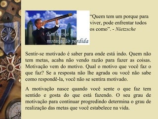 “Quem tem um porque para
viver, pode enfrentar todos
os como”. - Nietzsche
Sentir-se motivado é saber para onde está indo. Quem não
tem metas, acaba não vendo razão para fazer as coisas.
Motivação vem do motivo. Qual o motivo que você faz o
que faz? Se a resposta não lhe agrada ou você não sabe
como respondê-la, você não se sentira motivado.
A motivação nasce quando você sente o que faz tem
sentido e gosta do que está fazendo. O seu grau de
motivação para continuar progredindo determina o grau de
realização das metas que você estabelece na vida.
 