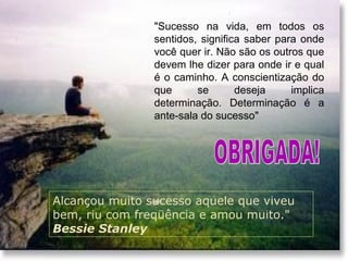 Alcançou muito sucesso aquele que viveu
bem, riu com freqüência e amou muito."
Bessie Stanley
"Sucesso na vida, em todos os
sentidos, significa saber para onde
você quer ir. Não são os outros que
devem lhe dizer para onde ir e qual
é o caminho. A conscientização do
que se deseja implica
determinação. Determinação é a
ante-sala do sucesso"
 