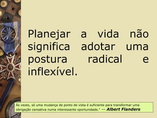 Planejar a vida não
significa adotar uma
postura radical e
inflexível.
Às vezes, só uma mudança de ponto de vista é suficiente para transformar uma
obrigação cansativa numa interessante oportunidade." -- Albert Flanders
 