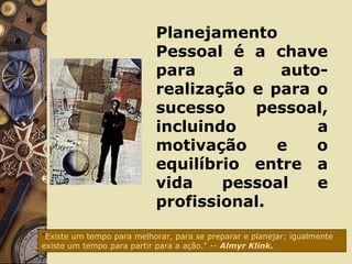 Planejamento
Pessoal é a chave
para a auto-
realização e para o
sucesso pessoal,
incluindo a
motivação e o
equilíbrio entre a
vida pessoal e
profissional.
"Existe um tempo para melhorar, para se preparar e planejar; igualmente
existe um tempo para partir para a ação." -- Almyr Klink.
 