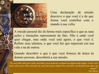 "Se você não sabe para onde está indo, provavelmente acabará em algum outro lugar. Como você
pode saber para onde está indo ou como fará para chegar lá se não tiver um destino bem claro em
mente?"
Ioki Berra
Uma declaração de missão
descreve o que você é e de que
forma você contribui com o
mundo à sua volta.
A missão pessoal diz de forma mais específica o que as suas
ações e intenções representam de fato. Não é onde você
quer chegar, mas onde você está agora, o que você é.
Reflete seus talentos, o que você faz que repercute em sua
vida e na de outros.
Quando descobrir o que é que você fornece de único às
demais pessoas, descobrirá a sua missão.
 