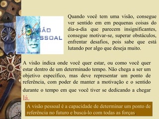A visão indica onde você quer estar, ou como você quer
estar dentro de um determinado tempo. Não chega a ser um
objetivo específico, mas deve representar um ponto de
referência, com poder de manter a motivação e o sentido
durante o tempo em que você tiver se dedicando a chegar
lá.
Quando você tem uma visão, consegue
ver sentido em em pequenas coisas do
dia-a-dia que parecem insignificantes,
consegue motivar-se, superar obstáculos,
enfrentar desafios, pois sabe que está
lutando por algo que deseja muito.
A visão pessoal é a capacidade de determinar um ponto de
referência no futuro e buscá-lo com todas as forças.
 