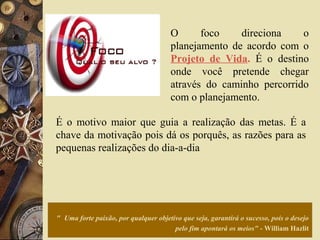 " Uma forte paixão, por qualquer objetivo que seja, garantirá o sucesso, pois o desejo
pelo fim apontará os meios" - William Hazlit
O foco direciona o
planejamento de acordo com o
Projeto de Vida. É o destino
onde você pretende chegar
através do caminho percorrido
com o planejamento.
É o motivo maior que guia a realização das metas. É a
chave da motivação pois dá os porquês, as razões para as
pequenas realizações do dia-a-dia
 