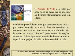 "É muito triste passar a vida inteira cumprindo as suas obrigações sem
nunca ter construído algo de fato." - Amyr Klink
O Projeto de Vida é a trilha por
onde você irá percorrer ao executar
os diversos planejamentos que tem
e terá.
Não há tempo suficiente para que possamos fazer tudo o
que temos vontade. A vida é feita de escolhas, no
momento que você faz uma escolha, está abrindo mão
de todos os outros “futuros” pertencentes às opções
recusadas. A interligação e a seqüência desses caminhos
é que faz um projeto de vida ser bem sucedido ou não.
 