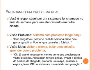 ENCARANDO UM PROBLEMA REAL 
Você é responsável por um sistema e foi chamado no final de semana para um atendimento em outra cidade. 
Visão Problema: sistema com problema longe daqui 
“Que droga! Vou perder o final de semana nisso. Vou gastar gasolina! Vou ter que cancelar o futebol...” 
Visão Meta: visitar o cliente, bolar uma solução, aprender com o problema, 
“Ok, já que é necessário, vamos ver o que preciso para visitar o cliente. Abastecer, revisar pneus, avisar o cliente do horário de chegada, preparar um mapa, acalmar a esposa, levar CD do sistema e material de recuperação.”  