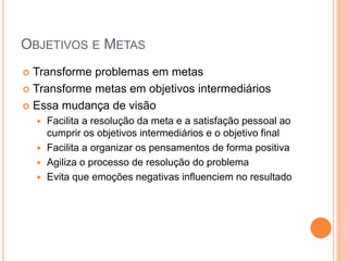 OBJETIVOS E METAS 
Transforme problemas em metas 
Transforme metas em objetivos intermediários 
Essa mudança de visão 
Facilita a resolução da meta e a satisfação pessoal ao cumprir os objetivos intermediários e o objetivo final 
Facilita a organizar os pensamentos de forma positiva 
Agiliza o processo de resolução do problema 
Evita que emoções negativas influenciem no resultado  