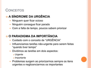 CONCEITOS 
A SÍNDROME DA URGÊNCIA 
Ninguem quer ficar ocioso 
Ninguém consegue ficar parado 
Com a falta de tempo, poucos sabem priorizar 
O PARADIGMA DA IMPORTÂNCIA 
Cuidado com o conceito de “URGÊNCIA” 
Influenciamos tarefas não-urgente para serem feitas “quando tiver tempo” 
Dividimos as tarefas em dois aspectos: 
Urgente 
Importante 
Problemas surgem ao priorizarmos sempre os itens urgentes e neglicenciarmos os importantes  