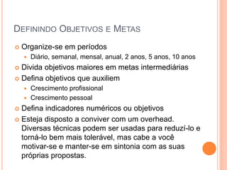 DEFININDO OBJETIVOS E METAS 
Organize-se em períodos 
Diário, semanal, mensal, anual, 2 anos, 5 anos, 10 anos 
Divida objetivos maiores em metas intermediárias 
Defina objetivos que auxiliem 
Crescimento profissional 
Crescimento pessoal 
Defina indicadores numéricos ou objetivos 
Esteja disposto a conviver com um overhead. Diversas técnicas podem ser usadas para reduzí-lo e torná-lo bem mais tolerável, mas cabe a você motivar-se e manter-se em sintonia com as suas próprias propostas.  