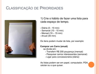 CLASSIFICAÇÃO DE PRIORIDADES 
1) Crie o hábito de fazer uma lista para cada espaço de tempo. 
- Diária (5 - 10 min) 
- Semanal (10 - 15 min) 
- Mensal (10 – 15 min) 
- Anual (30 min) 
Os itens podem mudar de lista, por exemplo: 
Comprar um Carro (anual) 
se divide em: 
- Transferir R$ 200 poupança (mensal) 
- Pesquisar carros interessantes (semanal) 
- Ligar para concessionária (diária) 
As listas podem ser em papel, computador, PDA, celular ou o que quiser.  