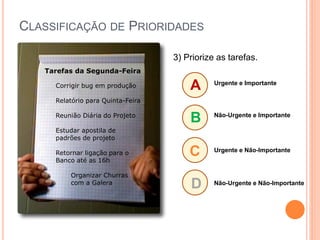 CLASSIFICAÇÃO DE PRIORIDADES 
A 
B 
C 
D 
Urgente e Importante 
Não-Urgente e Importante 
Urgente e Não-Importante 
Não-Urgente e Não-Importante 
Tarefas da Segunda-Feira 
Corrigir bug em produção 
Relatório para Quinta-Feira 
Reunião Diária do Projeto 
Estudar apostila de padrões de projeto 
Retornar ligação para o 
Banco até as 16h 
Organizar Churras 
com a Galera 
3) Priorize as tarefas.  